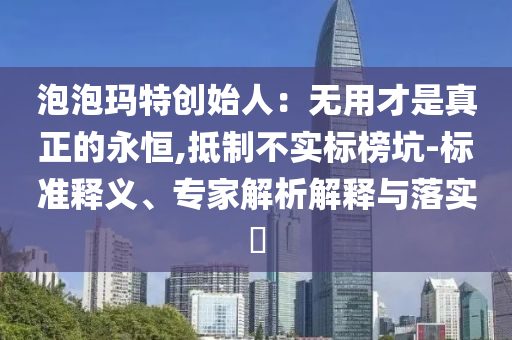 泡泡瑪特創(chuàng)始人：無(wú)用才是真正的永恒,抵制不實(shí)標(biāo)榜坑-標(biāo)準(zhǔn)釋義、專(zhuān)家解析解釋與落實(shí)?