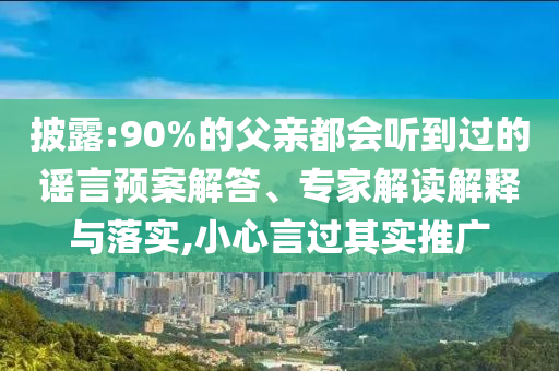 披露:90%的父親都會(huì)聽(tīng)到過(guò)的謠言預(yù)案解答、專(zhuān)家解讀解釋與落實(shí),小心言過(guò)其實(shí)推廣