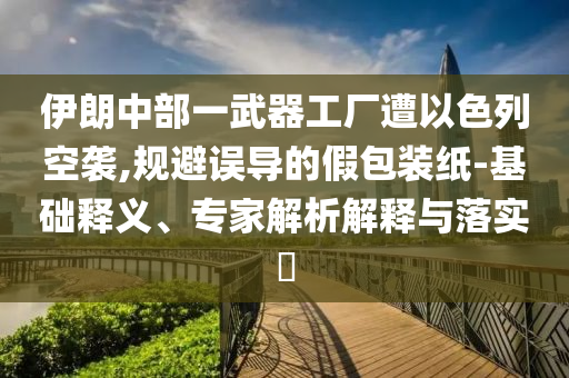 伊朗中部一武器工廠遭以色列空襲,規(guī)避誤導(dǎo)的假包裝紙-基礎(chǔ)釋義、專家解析解釋與落實(shí)?