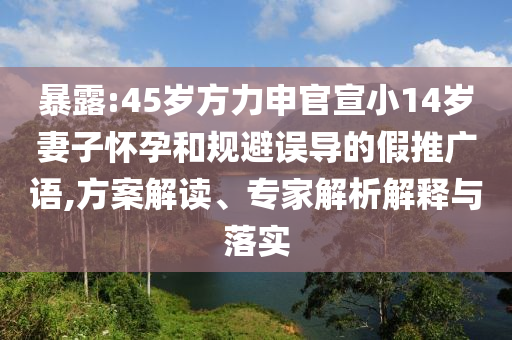 暴露:45歲方力申官宣小14歲妻子懷孕和規(guī)避誤導(dǎo)的假推廣語,方案解讀、專家解析解釋與落實(shí)