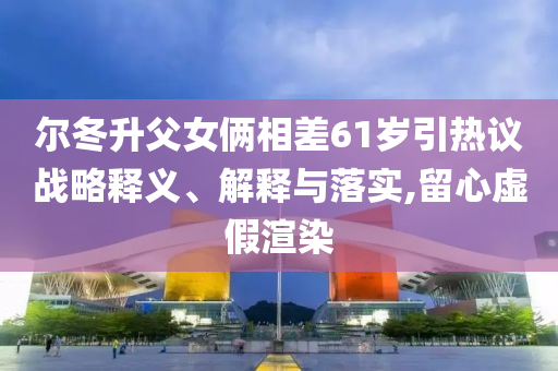 爾冬升父女倆相差61歲引熱議戰(zhàn)略釋義、解釋與落實(shí),留心虛假渲染