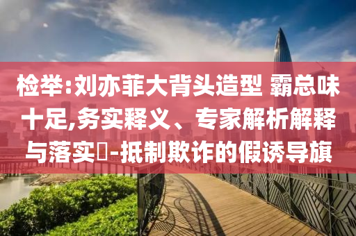 檢舉:劉亦菲大背頭造型 霸總味十足,務(wù)實(shí)釋義、專家解析解釋與落實(shí)?-抵制欺詐的假誘導(dǎo)旗