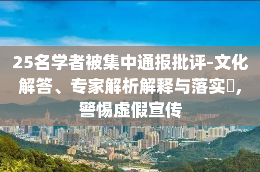 25名學(xué)者被集中通報(bào)批評-文化解答、專家解析解釋與落實(shí)?,警惕虛假宣傳