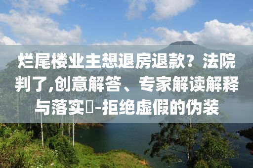 爛尾樓業(yè)主想退房退款？法院判了,創(chuàng)意解答、專家解讀解釋與落實?-拒絕虛假的偽裝