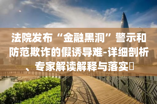 法院發(fā)布“金融黑洞”警示和防范欺詐的假誘導(dǎo)難-詳細(xì)剖析、專家解讀解釋與落實?
