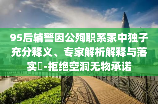95后輔警因公殉職系家中獨子充分釋義、專家解析解釋與落實?-拒絕空洞無物承諾