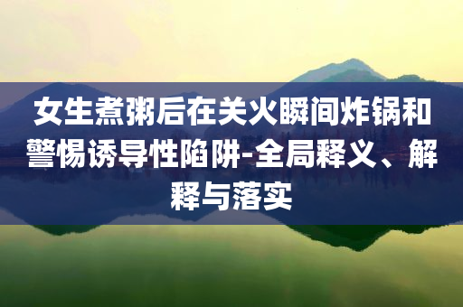 女生煮粥后在關(guān)火瞬間炸鍋和警惕誘導(dǎo)性陷阱-全局釋義、解釋與落實