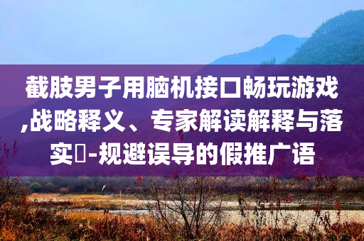 截肢男子用腦機接口暢玩游戲,戰(zhàn)略釋義、專家解讀解釋與落實?-規(guī)避誤導的假推廣語