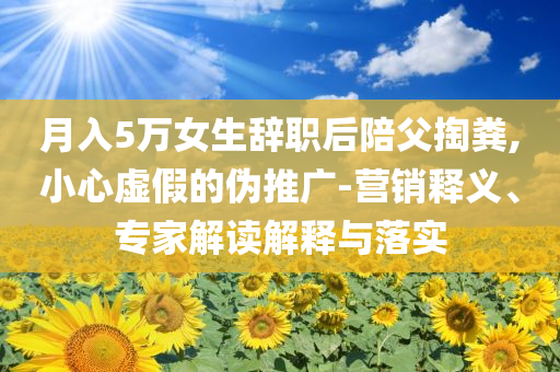 月入5萬女生辭職后陪父掏糞,小心虛假的偽推廣-營銷釋義、專家解讀解釋與落實