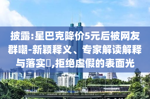 披露:星巴克降價5元后被網(wǎng)友群嘲-新穎釋義、專家解讀解釋與落實?,拒絕虛假的表面光