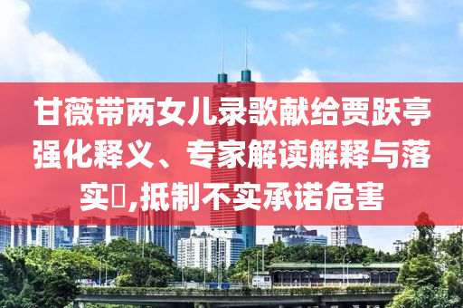 甘薇帶兩女兒錄歌獻(xiàn)給賈躍亭強(qiáng)化釋義、專家解讀解釋與落實?,抵制不實承諾危害