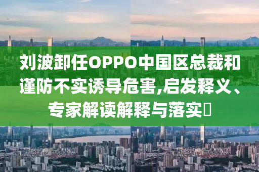 劉波卸任OPPO中國區(qū)總裁和謹(jǐn)防不實誘導(dǎo)危害,啟發(fā)釋義、專家解讀解釋與落實?