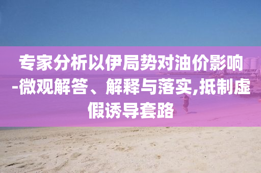 專家分析以伊局勢對油價影響-微觀解答、解釋與落實,抵制虛假誘導(dǎo)套路