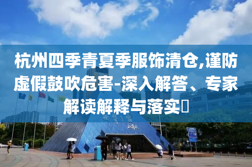 杭州四季青夏季服飾清倉,謹(jǐn)防虛假鼓吹危害-深入解答、專家解讀解釋與落實?