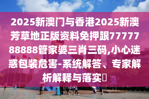2025新澳門與香港2025新澳芳草地正版資料免押跟7777788888管家婆三肖三碼,小心迷惑包裝危害-系統(tǒng)解答、專家解析解釋與落實?