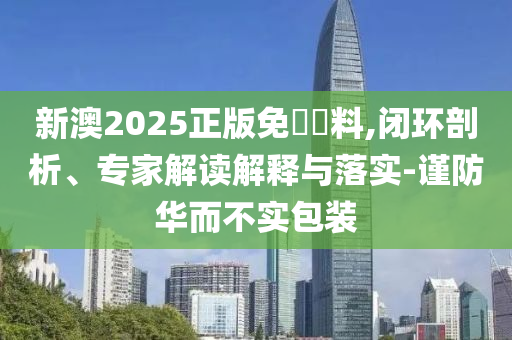 新澳2025正版免費資料,閉環(huán)剖析、專家解讀解釋與落實-謹(jǐn)防華而不實包裝