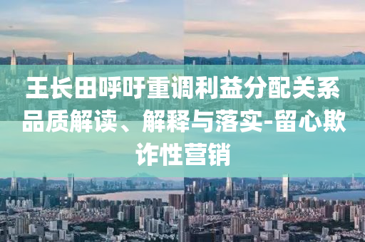 王長田呼吁重調利益分配關系品質解讀、解釋與落實-留心欺詐性營銷