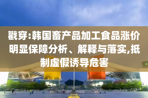 戳穿:韓國畜產品加工食品漲價明顯保障分析、解釋與落實,抵制虛假誘導危害