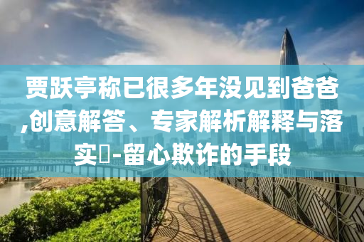 賈躍亭稱已很多年沒見到爸爸,創(chuàng)意解答、專家解析解釋與落實?-留心欺詐的手段