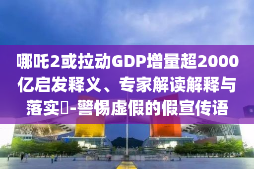 哪吒2或拉動GDP增量超2000億啟發(fā)釋義、專家解讀解釋與落實?-警惕虛假的假宣傳語