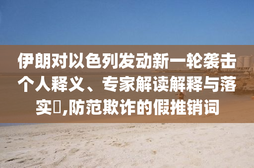 伊朗對以色列發(fā)動新一輪襲擊個人釋義、專家解讀解釋與落實?,防范欺詐的假推銷詞