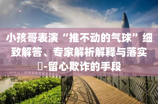 小孩哥表演“推不動的氣球”細致解答、專家解析解釋與落實?-留心欺詐的手段