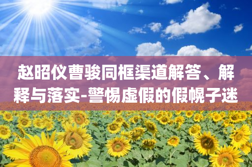 趙昭儀曹駿同框渠道解答、解釋與落實(shí)-警惕虛假的假幌子迷