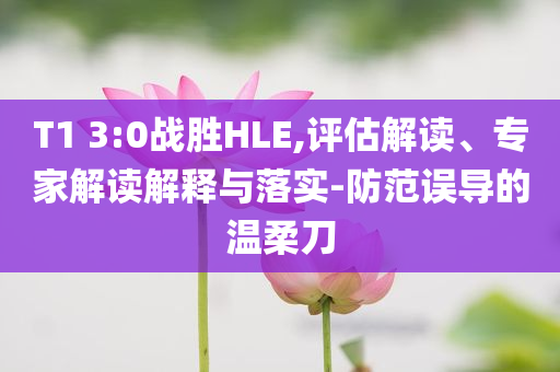 T1 3:0戰(zhàn)勝HLE,評估解讀、專家解讀解釋與落實(shí)-防范誤導(dǎo)的溫柔刀