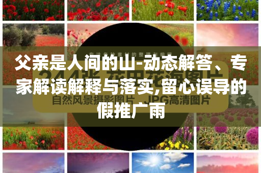 父親是人間的山-動態(tài)解答、專家解讀解釋與落實(shí),留心誤導(dǎo)的假推廣雨