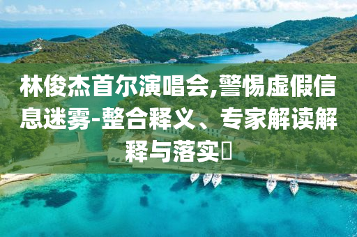 林俊杰首爾演唱會,警惕虛假信息迷霧-整合釋義、專家解讀解釋與落實?