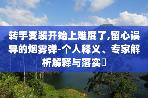 轉(zhuǎn)手變裝開始上難度了,留心誤導(dǎo)的煙霧彈-個人釋義、專家解析解釋與落實?