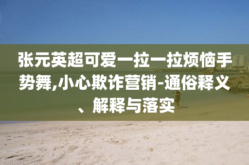 張元英超可愛一拉一拉煩惱手勢舞,小心欺詐營銷-通俗釋義、解釋與落實