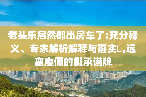 老頭樂居然都出房車了:充分釋義、專家解析解釋與落實?,遠離虛假的假承諾牌