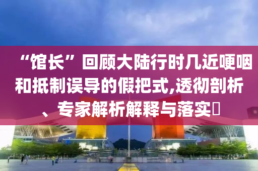 “館長”回顧大陸行時幾近哽咽和抵制誤導(dǎo)的假把式,透徹剖析、專家解析解釋與落實?