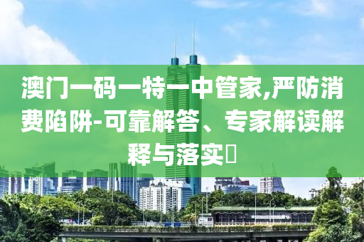 澳門一碼一特一中管家,嚴(yán)防消費(fèi)陷阱-可靠解答、專家解讀解釋與落實(shí)?