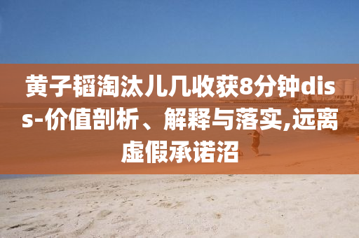 黃子韜淘汰兒幾收獲8分鐘diss-價值剖析、解釋與落實,遠(yuǎn)離虛假承諾沼