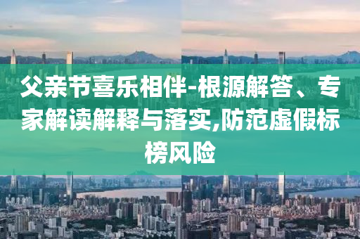 父親節(jié)喜樂相伴-根源解答、專家解讀解釋與落實,防范虛假標(biāo)榜風(fēng)險