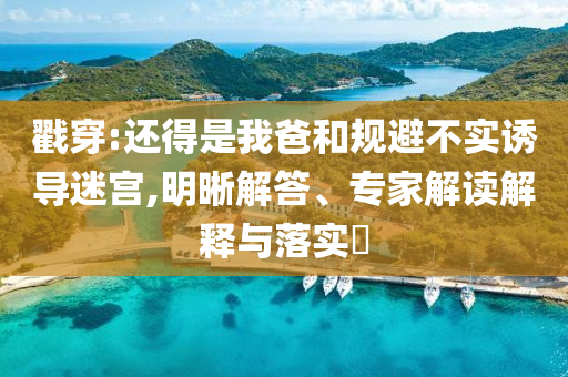 戳穿:還得是我爸和規(guī)避不實誘導迷宮,明晰解答、專家解讀解釋與落實?