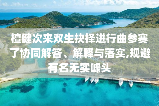 檀健次來雙生抉擇進行曲參賽了協(xié)同解答、解釋與落實,規(guī)避有名無實噱頭