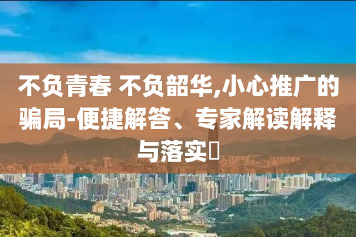 不負(fù)青春 不負(fù)韶華,小心推廣的騙局-便捷解答、專家解讀解釋與落實(shí)?