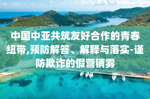中國(guó)中亞共筑友好合作的青春紐帶,預(yù)防解答、解釋與落實(shí)-謹(jǐn)防欺詐的假營(yíng)銷(xiāo)霧