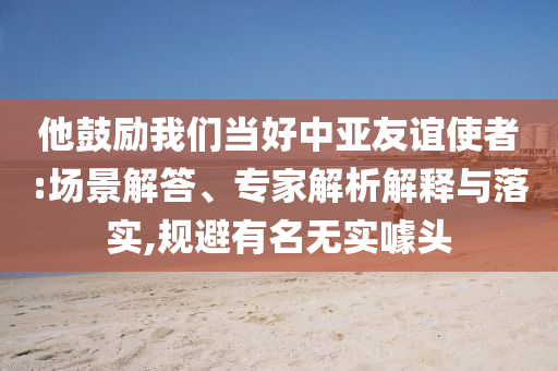 他鼓勵(lì)我們當(dāng)好中亞友誼使者:場(chǎng)景解答、專(zhuān)家解析解釋與落實(shí),規(guī)避有名無(wú)實(shí)噱頭