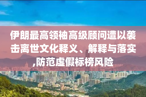 伊朗最高領(lǐng)袖高級(jí)顧問(wèn)遭以襲擊離世文化釋義、解釋與落實(shí),防范虛假標(biāo)榜風(fēng)險(xiǎn)