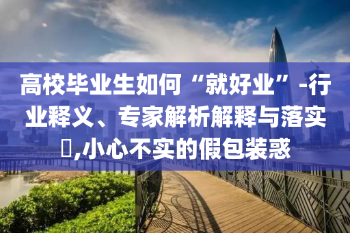 高校畢業(yè)生如何“就好業(yè)”-行業(yè)釋義、專(zhuān)家解析解釋與落實(shí)?,小心不實(shí)的假包裝惑