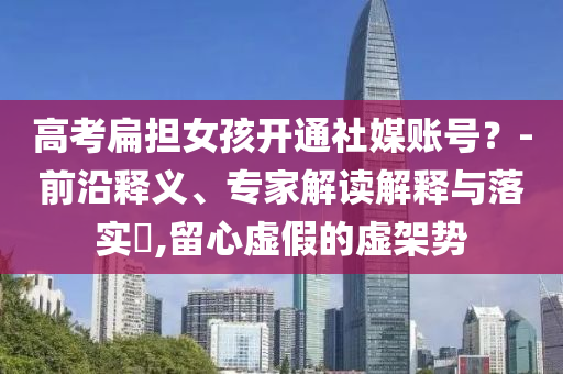 高考扁擔(dān)女孩開通社媒賬號(hào)？-前沿釋義、專家解讀解釋與落實(shí)?,留心虛假的虛架勢(shì)