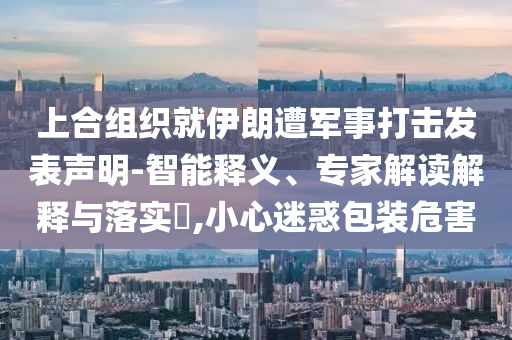 上合組織就伊朗遭軍事打擊發(fā)表聲明-智能釋義、專家解讀解釋與落實?,小心迷惑包裝危害