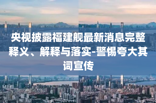 央視披露福建艦最新消息完整釋義、解釋與落實-警惕夸大其詞宣傳