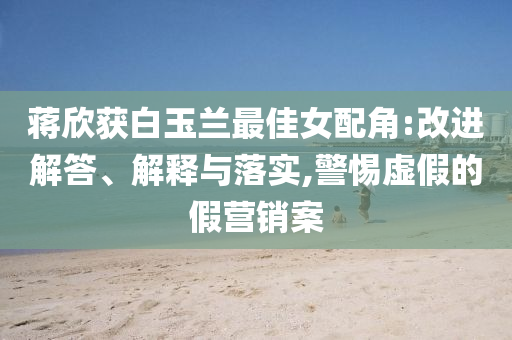蔣欣獲白玉蘭最佳女配角:改進(jìn)解答、解釋與落實(shí),警惕虛假的假營(yíng)銷案