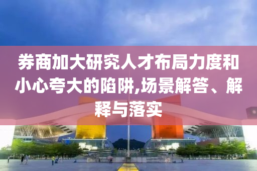 券商加大研究人才布局力度和小心夸大的陷阱,場(chǎng)景解答、解釋與落實(shí)