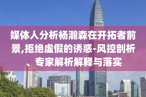 媒體人分析楊瀚森在開拓者前景,拒絕虛假的誘惑-風(fēng)控剖析、專家解析解釋與落實(shí)